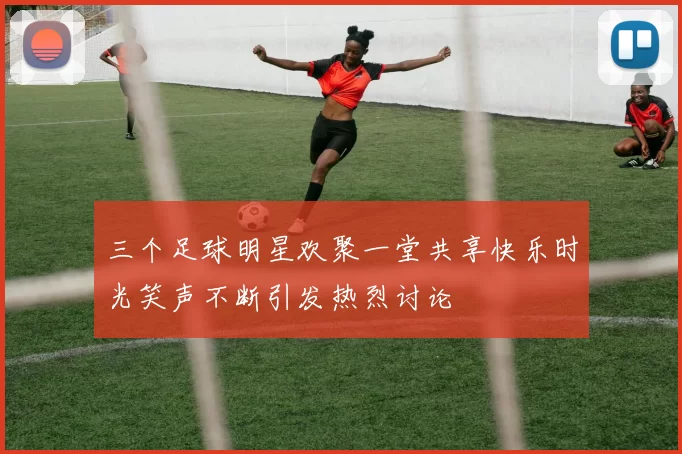 三个足球明星欢聚一堂共享快乐时光笑声不断引发热烈讨论