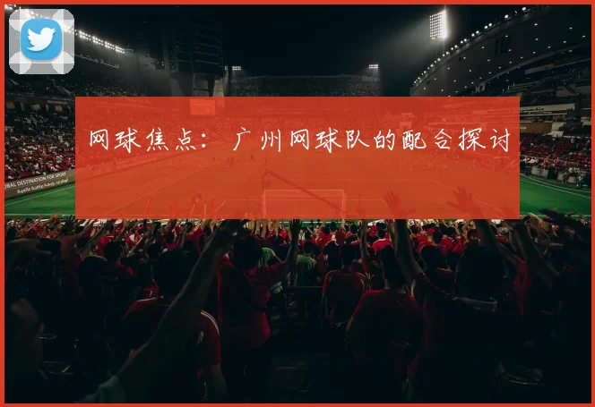 网球焦点：广州网球队的配合探讨