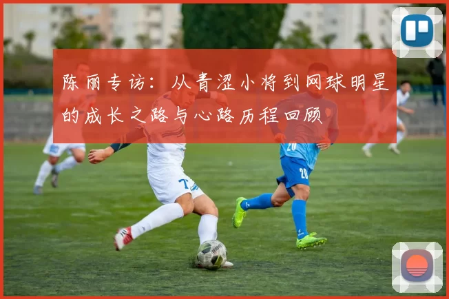 陈丽专访：从青涩小将到网球明星的成长之路与心路历程回顾