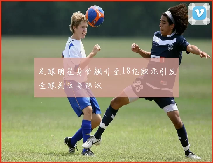 足球明星身价飙升至18亿欧元引发全球关注与热议