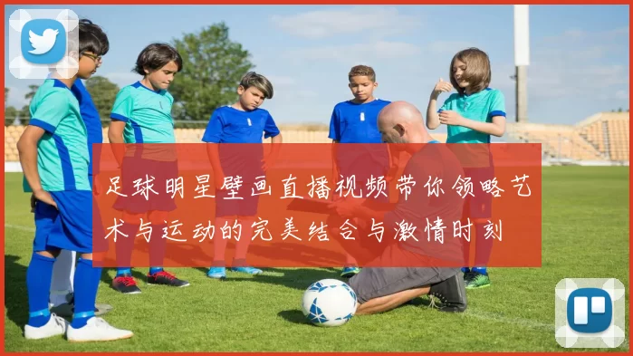 足球明星壁画直播视频带你领略艺术与运动的完美结合与激情时刻