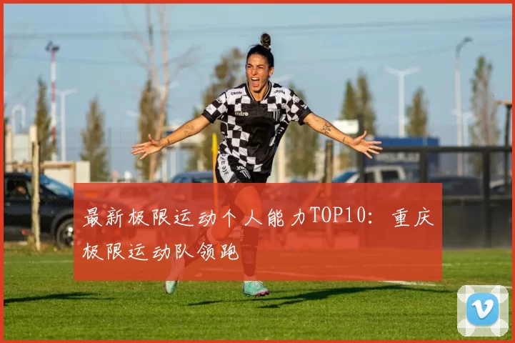 最新极限运动个人能力TOP10：重庆极限运动队领跑