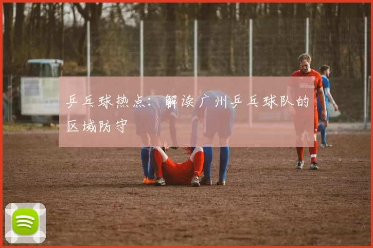 乒乓球热点：解读广州乒乓球队的区域防守