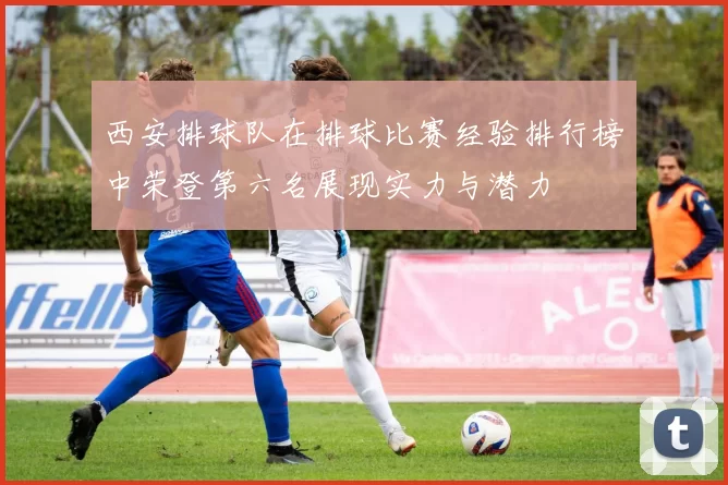 西安排球队在排球比赛经验排行榜中荣登第六名展现实力与潜力